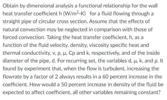 Obtain by dimensional analysis a functional relationship for the wall
heat transfer coefficient h (W/m2-K) for a fluid flowing through a
straight pipe of circular cross section. Assume that the effects of
natural convection may be neglected in comparison with those of
forced convection. Taking the heat transfer coefficient, h, as a
function of the fluid velocity, density, viscosity specific heat and
thermal conductivity, v, p, H, Cp and k, respectively, and of the inside
diameter of the pipe, d. For recurring set, the variables d, u, k, and p. It
found by experiment that, when the flow is turbulent, increasing the
flowrate by a factor of 2 always results in a 60 percent increase in the
coefficient. How would a 50 percent increase in density of the fluid be
expected to affect coefficient, all other variables remaining constant?
