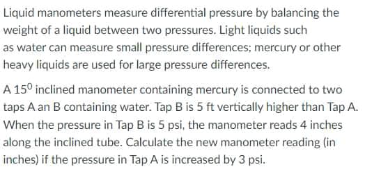 Liquid manometers measure differential pressure by balancing the
weight of a liquid between two pressures. Light liquids such
as water can measure small pressure differences; mercury or other
heavy liquids are used for large pressure differences.
A 15° inclined manometer containing mercury is connected to two
taps A an B containing water. Tap B is 5 ft vertically higher than Tap A.
When the pressure in Tap B is 5 psi, the manometer reads 4 inches
along the inclined tube. Calculate the new manometer reading (in
inches) if the pressure in Tap A is increased by 3 psi.
