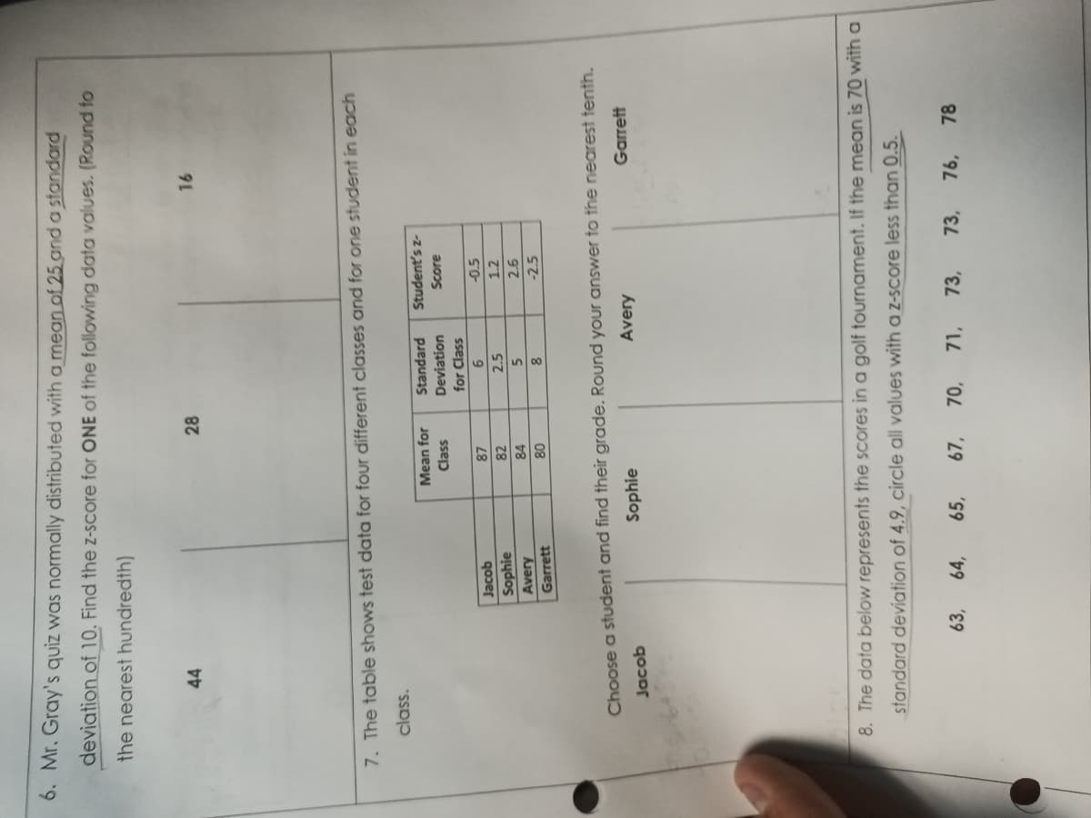 6. Mr. Gray's quiz was normally distributed with a mean of 25 and a standard
deviation of 10. Find the z-score for ONE of the following data values. (Round to
the nearest hundredth)
44
Jacob
Sophie
Avery
Garrett
28
7. The table shows test data for four different classes and for one student in each
class.
Mean for
Class
87
82
84
80
Standard Student's z-
Deviation
Score
for Class
63, 64, 65, 67,
6
2.5
5
8
70,
-0.5
1.2
2.6
-2.5
Choose a student and find their grade. Round your answer to the nearest tenth.
Jacob
Sophie
Avery
Garrett
16
8. The data below represents the scores in a golf tournament. If the mean is 70 with a
standard deviation of 4.9, circle all values with a z-score less than 0.5.
71, 73,
73, 76, 78