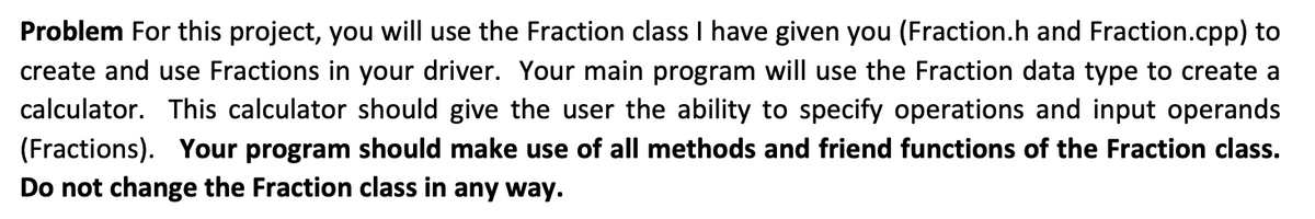 Problem For this project, you will use the Fraction class I have given you (Fraction.h and Fraction.cpp) to
create and use Fractions in your driver. Your main program will use the Fraction data type to create a
calculator. This calculator should give the user the ability to specify operations and input operands
(Fractions). Your program should make use of all methods and friend functions of the Fraction class.
Do not change the Fraction class in any way.

