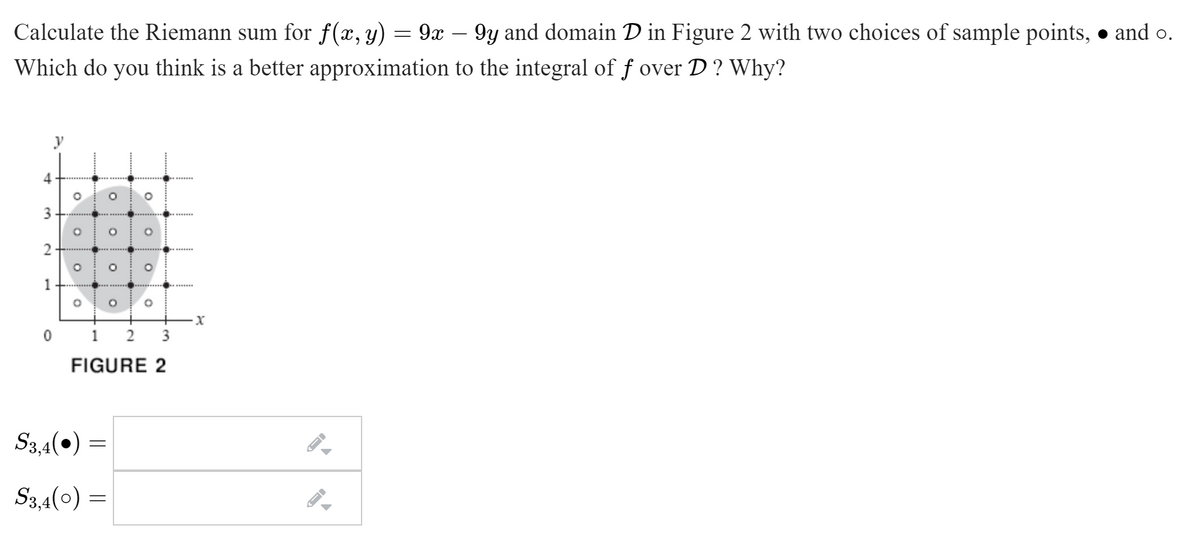 Calculate the Riemann sum for f(x, y)
9x – 9y and domain D in Figure 2 with two choices of sample points, • and o.
Which do you think is a better approximation to the integral of f over D ? Why?
4
3
0 1 2
3
FIGURE 2
S3,4(0) =
S3,4(0) =
1.
