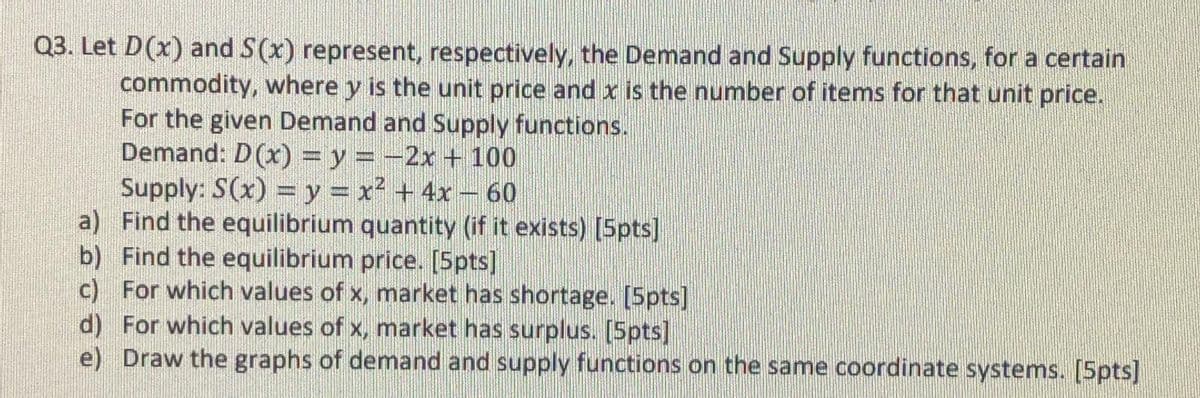 Q3. Let D(x) and S(x) represent, respectively, the Demand and Supply functions, for a certain
commodity, where y is the unit price and x is the number of items for that unit price.
For the given Demand and Supply functions.
Demand: D(x) = y = -2x +100
Supply: S(x) = y = x² + 4x – 60
a) Find the equilibrium quantity (if it exists) [Spts]
b) Find the equilibrium price. [5pts]
c) For which values of x, market has shortage. [5pts]
d) For which values of x, market has surplus. [5pts]
e) Draw the graphs of demand and supply functions on the same coordinate systems. [5pts]
