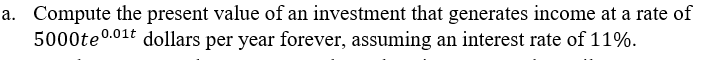 a. Compute the present value of an investment that generates income at a rate of
5000te0.01t dollars per year forever, assuming an interest rate of 11%.
