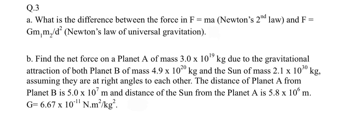 Q.3
=
a. What is the difference between the force in F =ma (Newton's 2nd law) and F
Gm₁m₂/d²2 (Newton's law of universal gravitation).
b. Find the net force on a Planet A of mass 3.0 x 10¹ kg due to the gravitational
attraction of both Planet B of mass 4.9 x 10²⁰ kg and the Sun of mass 2.1 x 10³⁰ kg,
assuming they are at right angles to each other. The distance of Planet A from
Planet B is 5.0 x 107 m and distance of the Sun from the Planet A is 5.8 x 106 m.
G= 6.67 x 10¹¹ N.m²/kg².
-11