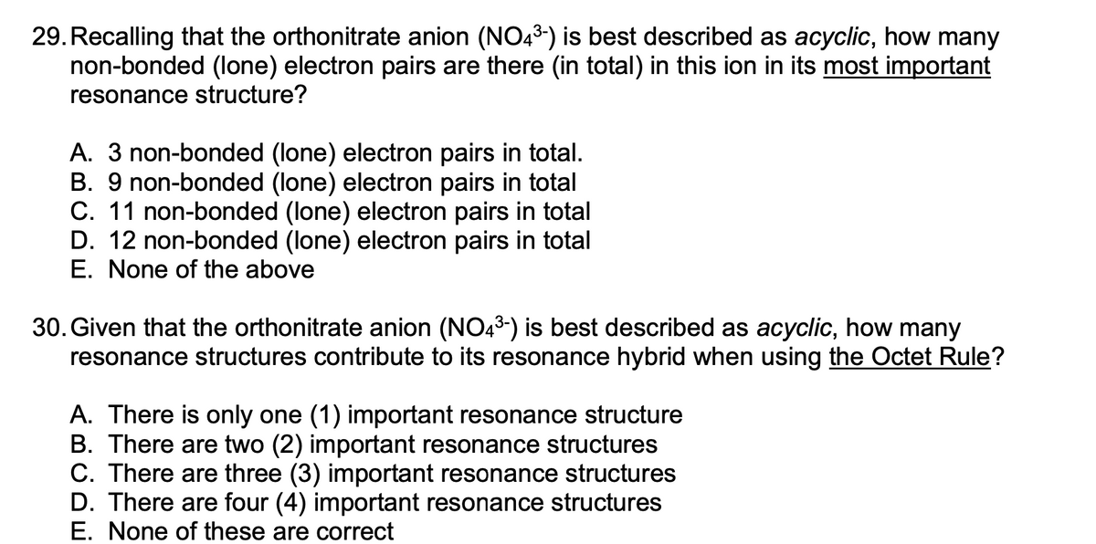 29. Recalling that the orthonitrate anion (NO43) is best described as acyclic, how many
non-bonded (lone) electron pairs are there (in total) in this ion in its most important
resonance structure?
A. 3 non-bonded (lone) electron pairs in total.
B. 9 non-bonded (lone) electron pairs in total
C. 11 non-bonded (lone) electron pairs in total
D. 12 non-bonded (lone) electron pairs in total
E. None of the above
30. Given that the orthonitrate anion (NO43) is best described as acyclic, how many
resonance structures contribute to its resonance hybrid when using the Octet Rule?
A. There is only one (1) important resonance structure
B. There are two (2) important resonance structures
C. There are three (3) important resonance structures
D. There are four (4) important resonance structures
E. None of these are correct
