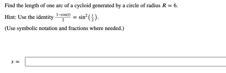 Find the length of one arc of a cycloid generated by a circle of radius R = 6.
Hint: Use the identity 1-cos(1)
= sin? (5).
2
(Use symbolic notation and fractions where needed.)
S =
