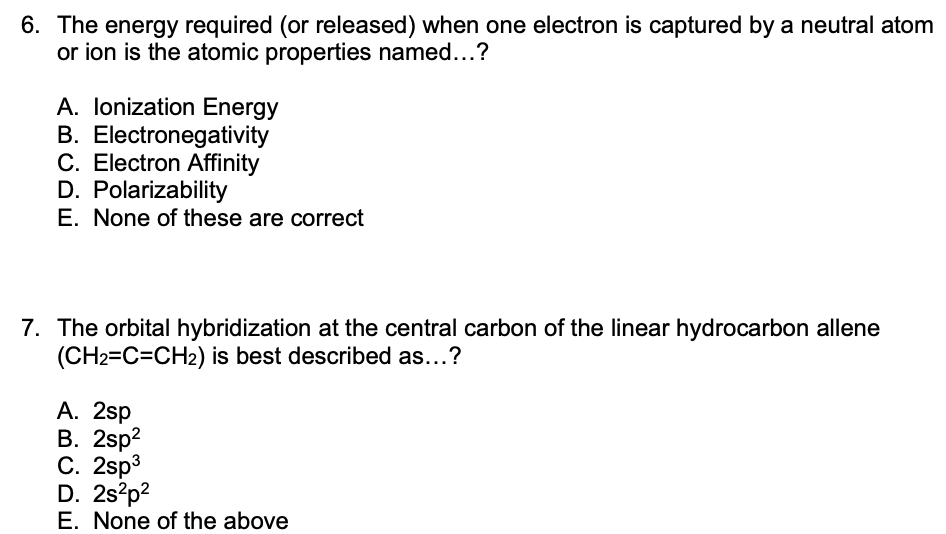 6. The energy required (or released) when one electron is captured by a neutral atom
or ion is the atomic properties named...?
A. lonization Energy
B. Electronegativity
C. Electron Affinity
D. Polarizability
E. None of these are correct
7. The orbital hybridization at the central carbon of the linear hydrocarbon allene
(CH2=C=CH2) is best described as...?
А. 2sp
В. 2sp?
С. 2sp3
D. 2s?p?
E. None of the above

