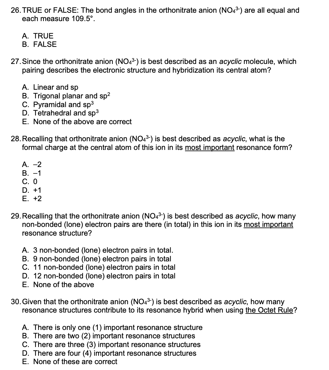 26. TRUE or FALSE: The bond angles in the orthonitrate anion (NO43-) are all equal and
each measure 109.5°.
A. TRUE
B. FALSE
27. Since the orthonitrate anion (NO43-) is best described as an acyclic molecule, which
pairing describes the electronic structure and hybridization its central atom?
A. Linear and sp
B. Trigonal planar and sp2
C. Pyramidal and sp3
D. Tetrahedral and sp3
E. None of the above are correct
28. Recalling that orthonitrate anion (NO43-) is best described as acyclic, what is the
formal charge at the central atom of this ion in its most important resonance form?
А. —2
В. —1
С. О
D. +1
Е. +2
29. Recalling that the orthonitrate anion (N043-) is best described as acyclic, how many
non-bonded (lone) electron pairs are there (in total) in this ion in its most important
resonance structure?
A. 3 non-bonded (lone) electron pairs in total.
B. 9 non-bonded (lone) electron pairs in total
C. 11 non-bonded (lone) electron pairs in total
D. 12 non-bonded (lone) electron pairs in total
E. None of the above
30. Given that the orthonitrate anion (NO43) is best described as acyclic, how many
resonance structures contribute to its resonance hybrid when using the Octet Rule?
A. There is only one (1) important resonance structure
B. There are two (2) important resonance structures
C. There are three (3) important resonance structures
D. There are four (4) important resonance structures
E. None of these are correct
