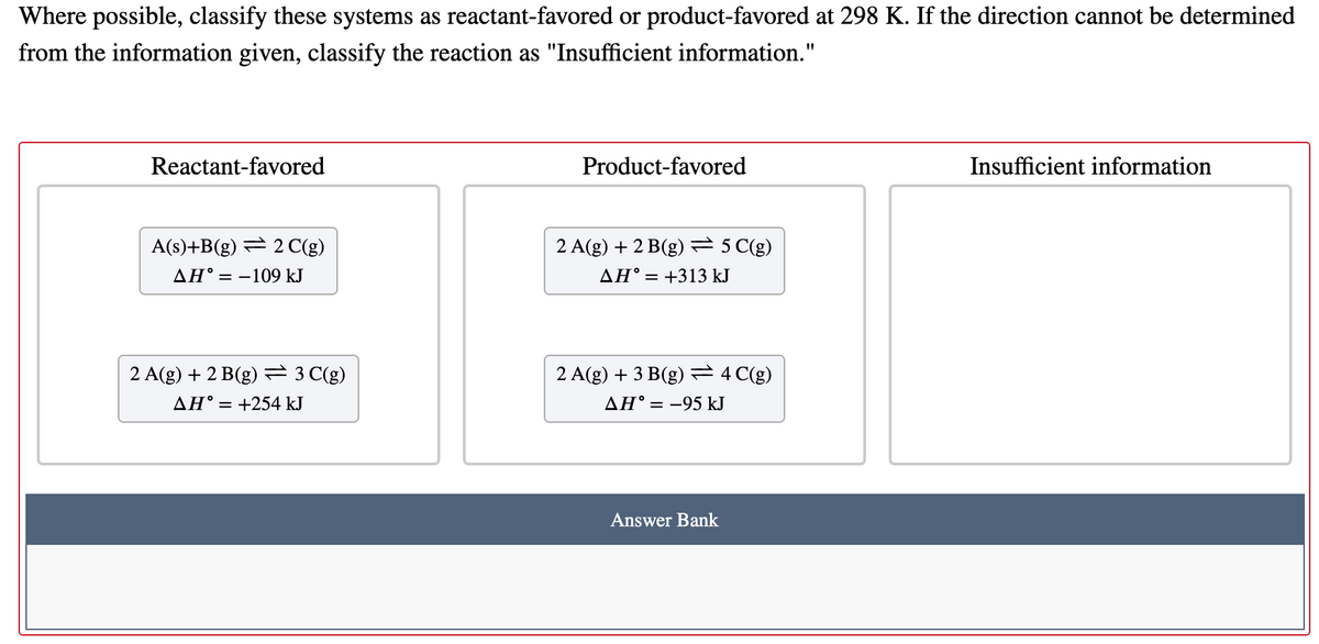 Where possible, classify these systems as reactant-favored or product-favored at 298 K. If the direction cannot be determined
from the information given, classify the reaction as "Insufficient information."
Reactant-favored
Product-favored
Insufficient information
A(s)+B(g) = 2C(g)
2 A(g) + 2 B(g) 5 C(g)
AH° = -109 kJ
AH° = +313 kJ
2 A(g) + 2 B(g) 3 C(g)
2 A(g) + 3 B(g) =4 C(g)
AH° = +254 kJ
AH° = -95 kJ
Answer Bank
