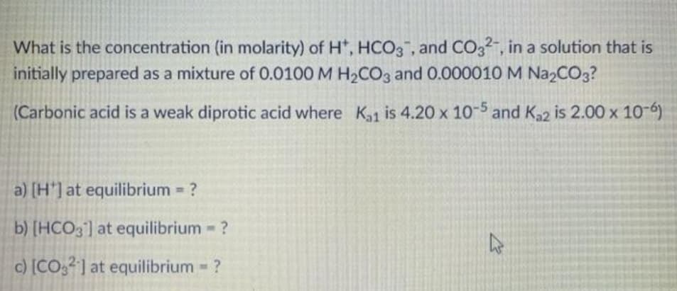 What is the concentration (in molarity) of H*, HCO3, and CO32-, in a solution that is
initially prepared as a mixture of 0.0100 M H2CO3 and 0.000010 M Na2CO3?
(Carbonic acid is a weak diprotic acid where Ka1 is 4.20 x 10-5 and K,2 is 2.00 x 10-6)
a) [H'] at equilibrium = ?
%D
b) [HCO3] at equilibrium - ?
c) [CO,] at equilibrium ?
