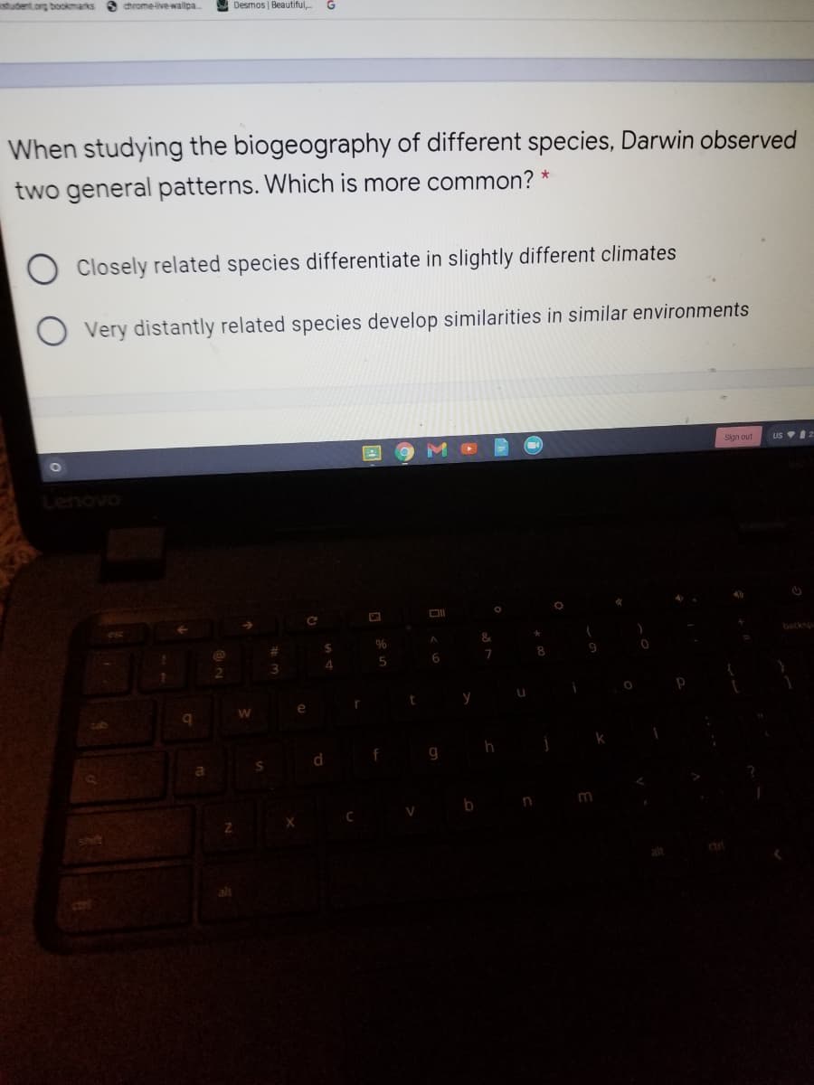 student.org bookmarks 3 chrome-ive wallpa
A Desmos | Beautiful,.
When studying the biogeography of different species, Darwin observed
two general patterns. Which is more common? *
Closely related species differentiate in slightly different climates
Very distantly related species develop similarities in similar environments
Slan out
US 2
Lenovo
&
backsp
%23
6
e
g
alt
