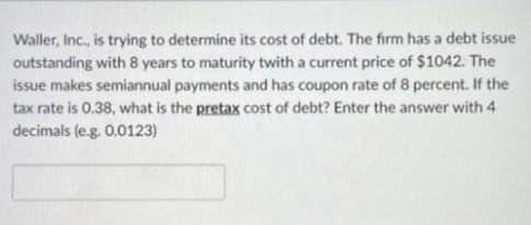 Waller, Inc., is trying to determine its cost of debt. The firm has a debt issue
outstanding with 8 years to maturity twith a current price of $1042. The
issue makes semiannual payments and has coupon rate of 8 percent. If the
tax rate is 0.38, what is the pretax cost of debt? Enter the answer with 4
decimals (e.g. 0.0123)