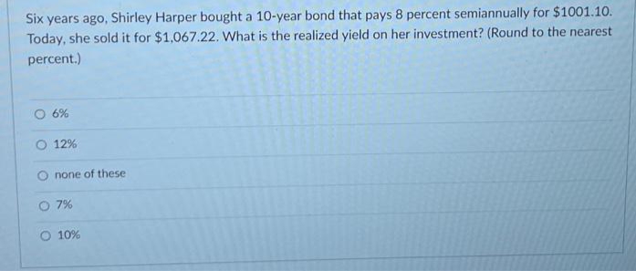 Six years ago, Shirley Harper bought a 10-year bond that pays 8 percent semiannually for $1001.10.
Today, she sold it for $1,067.22. What is the realized yield on her investment? (Round to the nearest
percent.)
6%
O 12%
none of these
O 7%
O 10%