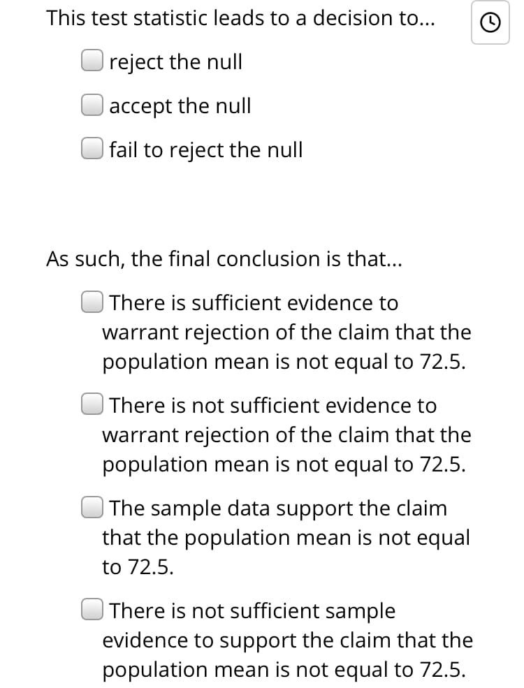 This test statistic leads to a decision to...
reject the null
|accept the null
| fail to reject the null
As such, the final conclusion is that...
| There is sufficient evidence to
warrant rejection of the claim that the
population mean is not equal to 72.5.
| There is not sufficient evidence to
warrant rejection of the claim that the
population mean is not equal to 72.5.
| The sample data support the claim
that the population mean is not equal
to 72.5.
There is not sufficient sample
evidence to support the claim that the
population mean is not equal to 72.5.
