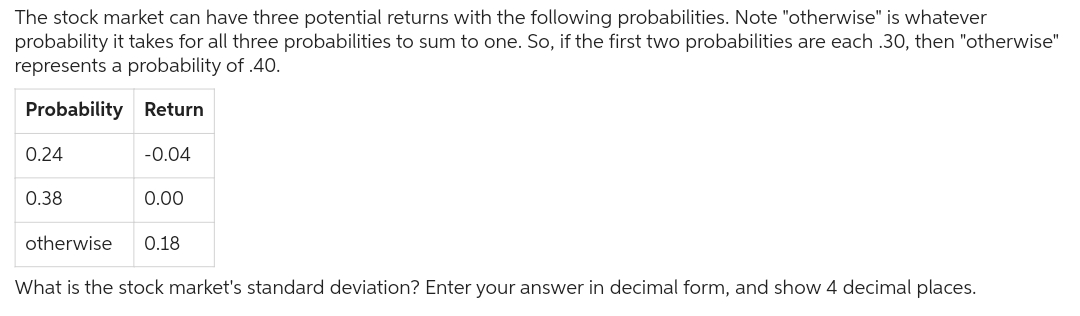 The stock market can have three potential returns with the following probabilities. Note "otherwise" is whatever
probability it takes for all three probabilities to sum to one. So, if the first two probabilities are each .30, then "otherwise"
represents a probability of .40.
Probability Return
-0.04
0.24
0.38
otherwise
0.00
0.18
What is the stock market's standard deviation? Enter your answer in decimal form, and show 4 decimal places.