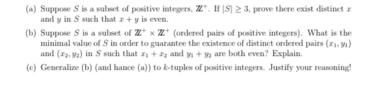 (a) Suppose S is a subset of positive integers, ZZ. If |S| ≥ 3, prove there exist distinct z
and y in S such that x + y is even.
(b) Suppose S is a subset of ZZ x ZZ+ (ordered pairs of positive integers). What is the
minimal value of 5 in order to guarantee the existence of distinct ordered pairs (r1, y₁)
and (22,92) in S such that ₁+2 and y₁ +92 are both even? Explain.
(c) Generalize (b) (and hance (a)) to k-tuples of positive integers. Justify your reasoning!