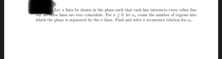 Let n lines be drawn in the plane such that each line intersects every other line
but no three lines are ever coincident. For n ≥ 0, let a, count the number of regions into
which the plane is separated by the n lines. Find and solve a recurrence relation for an