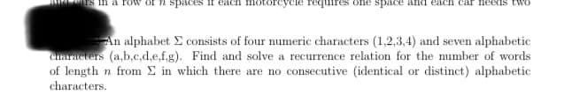 in a row of n spaces
motorcycle requires one space and each car teeds tw
а
An alphabet Σ consists of four numeric characters (1,2,3,4) and seven alphabetic
characters (a,b,c,d,e,f,g). Find and solve a recurrence relation for the number of words
of length n from Σ in which there are no consecutive (identical or distinct) alphabetic
characters.