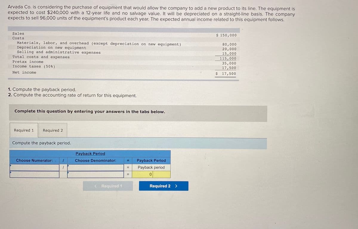 Arvada Co. is considering the purchase of equipment that would allow the company to add a new product to its line. The equipment is
expected to cost $240,000 with a 12-year life and no salvage value. It will be depreciated on a straight-line basis. The company
expects to sell 96,000 units of the equipment's product each year. The expected annual income related to this equipment follows.
Sales
$ 150,000
Costs
Materials, labor, and overhead (except depreciation on new equipment)
Depreciation on new equipment
Selling and administrative expenses
Total costs and expenses
80,000
20,000
15,000
115,000
35,000
17,500
$ 17,500
Pretax income
Income taxes (50%)
Net income
1. Compute the payback period.
2. Compute the accounting rate of return for this equipment.
Complete this question by entering your answers in the tabs below.
Required 1
Required 2
Compute the payback period.
Payback Period
Choose Numerator:
Choose Denominator:
Payback Period
%3D
Payback period
%3D
< Required 1
Required 2 >
II
