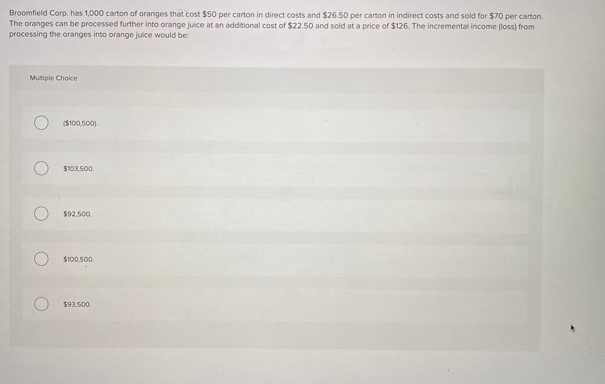 Broomfield Corp. has 1,000 carton of oranges that cost $50 per carton in direct costs and $26.50 per carton in indirect costs and sold for $70 per carton.
The oranges can be processed further into orange juice at an additional cost of $22.50 and sold at a price of $126. The incremental income (loss) from
processing the oranges into orange juice would be:
Multiple Choice
($100,500).
$103,500.
$92,500.
$100,500.
$93,500.

