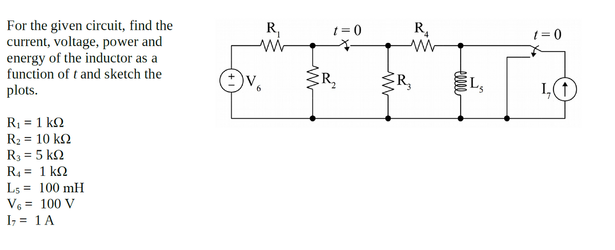 For the given circuit, find the
current, voltage, power and
energy of the inductor as a
function of t and sketch the
R,
t= 0
R,
t = 0
R,
ŽR,
L,
plots.
R1 = 1 kQ
R2
= 10 kQ
R3 = 5 kQ
R4 = 1 kQ
L5 = 100 mH
V6 = 100 V
I7 = 1 A
