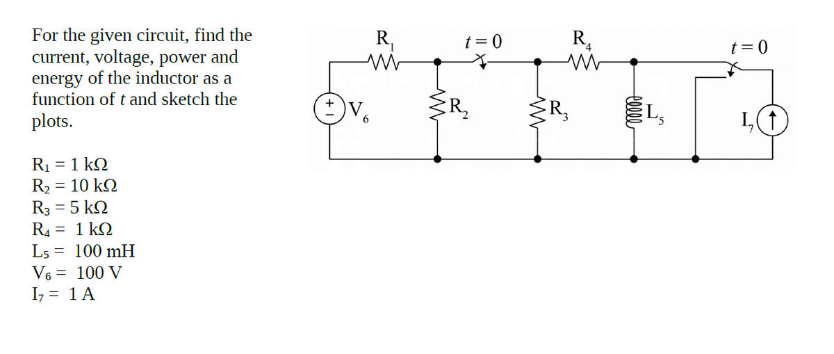 For the given circuit, find the
current, voltage, power and
energy of the inductor as a
function of t and sketch the
R,
t = 0
R,
t= 0
V.
6
R,
3R,
L,
plots.
R1 = 1 k2
R2 = 10 k2
R3 = 5 k2
R4 = 1 kQ
L5 = 100 mH
V6 = 100 V
I7 = 1 A
