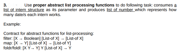 3.
Use proper abstract list processing functions to do following task: consumes a
list of intern structure as its parameter and produces list of number which represents how
many date/s each intern works.
Example:
Contract for abstract functions for list-processing:
filter: [X - Boolean] [List-of X] - [List-of X]
map: [X - Y] [List-of X] → [List-of Y]
foldr/foldl: [X Y → Y] Y [List-of X] → Y

