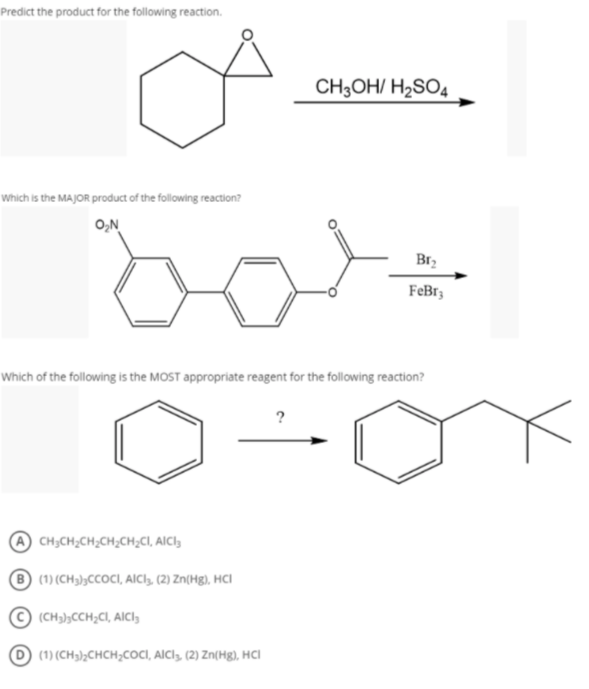 Predict the product for the following reaction.
CH;OH/ H2SO4
Which is the MAJOR product of the following reaction?
O,N
Br2
FeBr3
Which of the following is the MOST appropriate reagent for the following reaction?
?
CH;CH;CH;CH;CH;CI, AICI,
(1) (CH);CCOCI, AICI, (2) Zn(Hg), HCI
© (CH);CCH;CI, AICI,
(1) (CH3)½CHCH;COCI, AICI, (2) Zn(Hg), HCI
