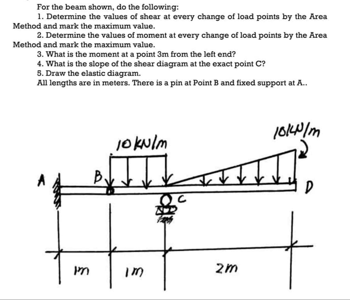 For the beam shown, do the following:
1. Determine the values of shear at every change of load points by the Area
Method and mark the maximum value.
2. Determine the values of moment at every change of load points by the Area
Method and mark the maximum value.
3. What is the moment at a point 3m from the left end?
4. What is the slope of the shear diagram at the exact point C?
5. Draw the elastic diagram.
All lengths are in meters. There is a pin at Point B and fixed support at A..
jokulm
B
2m

