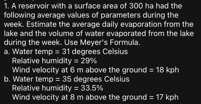 1. A reservoir with a surface area of 300 ha had the
following average values of parameters during the
week. Estimate the average daily evaporation from the
lake and the volume of water evaporated from the lake
during the week. Use Meyer's Formula.
a. Water temp = 31 degrees Celsius
Relative humidity = 29%
Wind velocity at 6 m above the ground = 18 kph
b. Water temp = 35 degrees Celsius
Relative humidity = 33.5%
Wind velocity at 8 m above the ground = 17 kph
