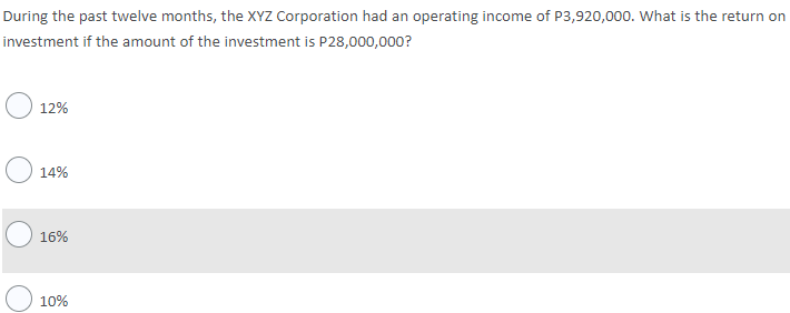 During the past twelve months, the XYZ Corporation had an operating income of P3,920,000. What is the return on
investment if the amount of the investment is P28,000,000?
12%
14%
16%
) 10%
