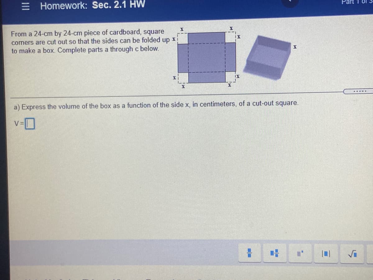 Part 1 01
Homework: Sec. 2.1 HW
From a 24-cm by 24-cm piece of cardboard, square
corners are cut out so that the sides can be folded up xi
to make a box. Complete parts a through c below.
....
a) Express the volume of the box as a function of the side x, in centimeters, of a cut-out square.
v-D
Vi
II

