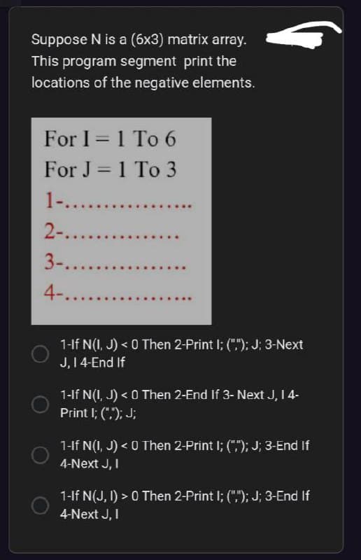 Suppose N is a (6x3) matrix array.
This program segment print the
locations of the negative elements.
For I = 1 To 6
-
For J = 1 To 3
1-...........
2-........
3-.......
4-.........
1-If N(I, J)< 0 Then 2-Print I; (","); J; 3-Next
J, 14-End If
1-If N(I, J) < 0 Then 2-End If 3- Next J, I 4-
Print I; (",); J;
1-If N(I, J) < 0 Then 2-Print I; (";"); J; 3-End If
4-Next J, I
1-If N(J, I) > 0 Then 2-Print I; (",); J; 3-End If
4-Next J, I
