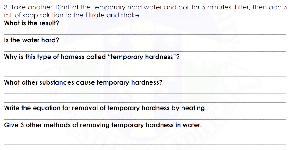 3. Take another 10mL of the temporary hard water and boil for 5 minutes. Filter, then add 5
mL of soap solution to the filtrate and shake.
What is the result?
Is the water hard?
Why is this type of harness called "temporary hardness"?
What other substances cause temporary hardness?
Write the equation for removal of temporary hardness by heating.
Give 3 other methods of removing temporary hardness in water.