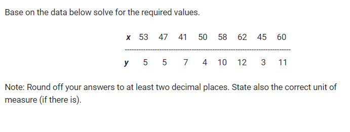 Base on the data below solve for the required values.
x 53 47 41 50 58 62 45 60
y 55 7 4 10
12 3 11
Note: Round off your answers to at least two decimal places. State also the correct unit of
measure (if there is).