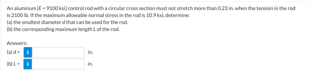 An aluminum [E = 9100 ksi] control rod with a circular cross section must not stretch more than 0.23 in. when the tension in the rod
is 2100 lb. If the maximum allowable normal stress in the rod is 10.9 ksi, determine:
(a) the smallest diameter d that can be used for the rod.
(b) the corresponding maximum length L of the rod.
Answers:
(a) d =
(b) L =
i
i
in.
in.