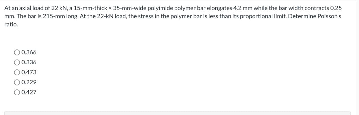 At an axial load of 22 kN, a 15-mm-thick x 35-mm-wide polyimide polymer bar elongates 4.2 mm while the bar width contracts 0.25
mm. The bar is 215-mm long. At the 22-kN load, the stress in the polymer bar is less than its proportional limit. Determine Poisson's
ratio.
O 0.366
O 0.336
EBA
O 0.473
O 0.229
O 0.427