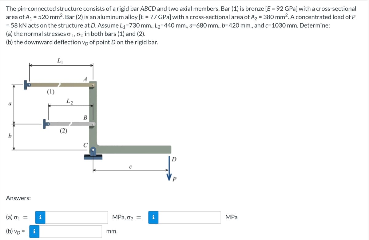 The pin-connected structure consists of a rigid bar ABCD and two axial members. Bar (1) is bronze [E = 92 GPa] with a cross-sectional
area of A₁ = 520 mm². Bar (2) is an aluminum alloy [E = 77 GPa] with a cross-sectional area of A₂ = 380 mm². A concentrated load of P
= 58 kN acts on the structure at D. Assume L₁=730 mm., L₂=440 mm., a=680 mm., b=420 mm., and c=1030 mm. Determine:
(a) the normal stresses 0₁, 0₂ in both bars (1) and (2).
(b) the downward deflection vp of point D on the rigid bar.
a
b
Answers:
(a) 6₁ =
(b) VD=
i
L₁
L2
(2)
B
с
MPa, 0₂ =
mm.
D
P
MPa