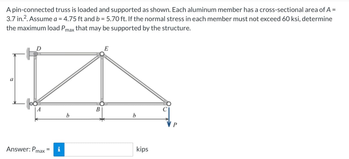 A pin-connected truss is loaded and supported as shown. Each aluminum member has a cross-sectional area of A =
3.7 in.². Assume a = 4.75 ft and b = 5.70 ft. If the normal stress in each member must not exceed 60 ksi, determine
the maximum load Pmax that may be supported by the structure.
a
D
Answer: Pmax
= i
b
B
E
b
kips
P