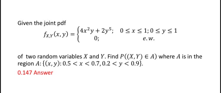 Given the joint pdf
S4x²y+ 2y5; 0 < x < 1; 0 < y < 1
0;
fx,y (x, y)
%D
е. w.
of two random variables X and Y. Find P((X,Y) E A) where A is in the
region A: {(x, y): 0.5 < x < 0.7,0.2 < y < 0.9}.
0.147 Answer
