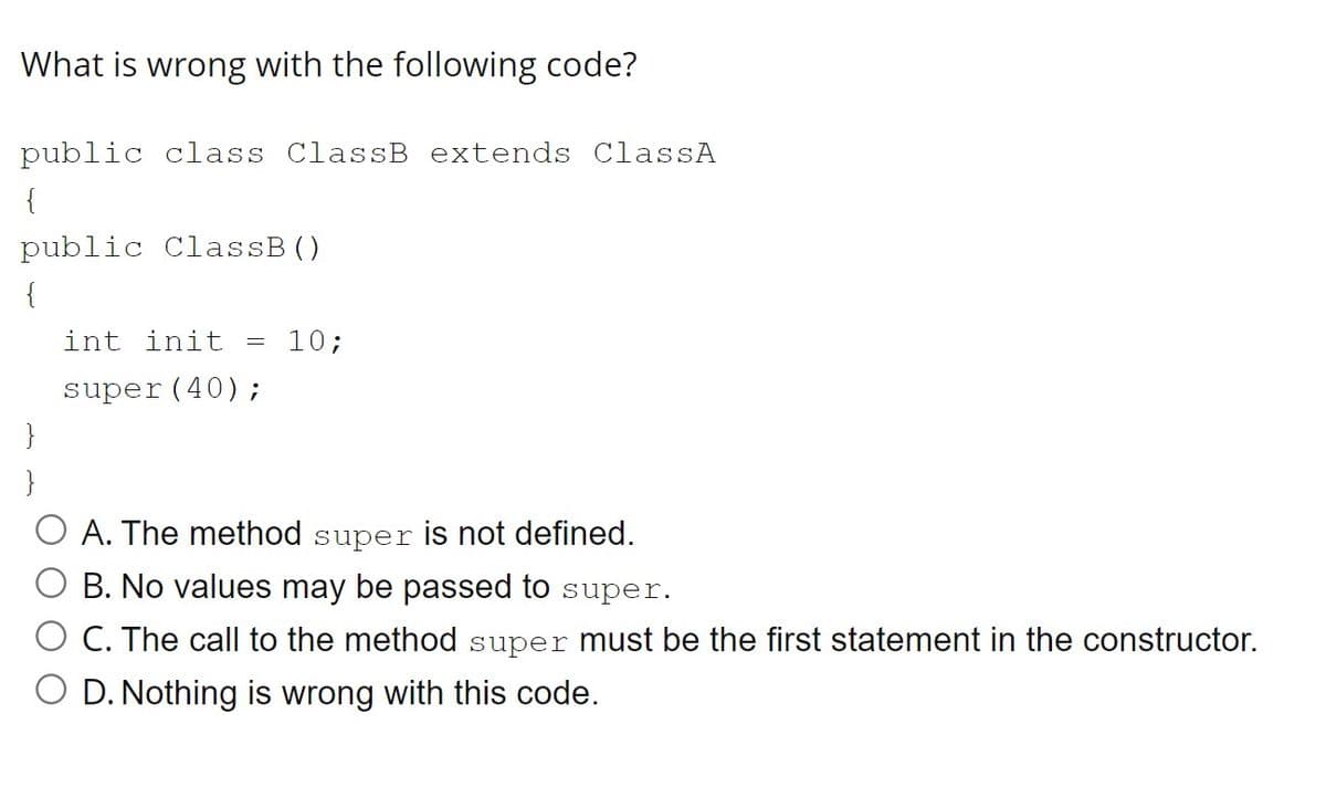 What is wrong with the following code?
public class ClassB extends ClassA
{
public ClassB()
{
int init
10;
super(40);
}
}
A. The method super is not defined.
O B. No values may be passed to super.
O C. The call to the method super must be the first statement in the constructor.
O D. Nothing is wrong with this code.
