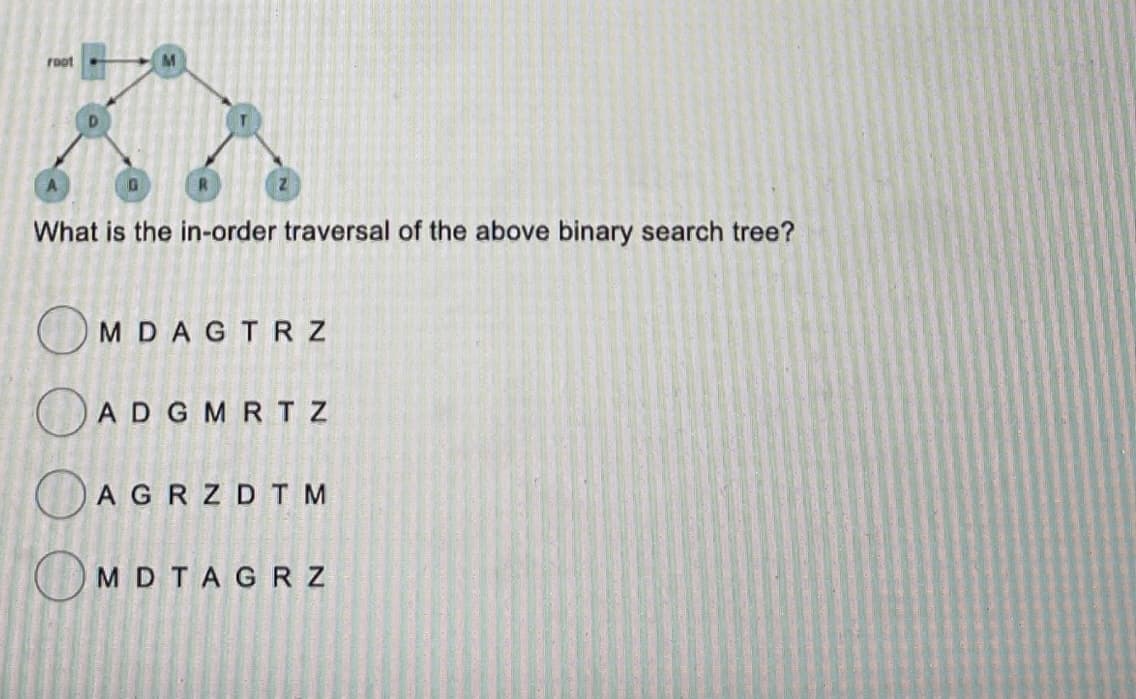 root
M
What is the in-order traversal of the above binary search tree?
MDAGTRZ
ADG MRT Z
AGRZDTM
MDTAGRZ