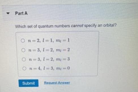 Part A
Which set of quantum numbers cannot specify
an orbital?
On= 2, 1=1, m = 1
On=3, 1 2, m 2
On=3, 1= 2, m= 3
O n= 4, 1=3, m 0
Submit
Request Answer
