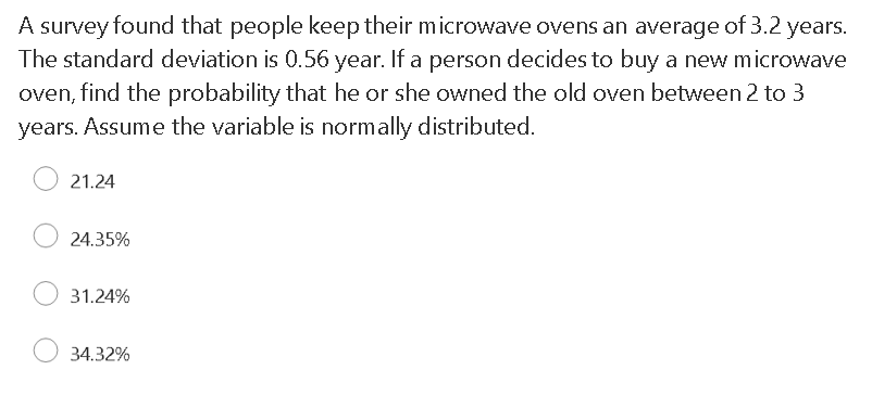 A survey found that people keep their microwave ovens an average of 3.2 years.
The standard deviation is 0.56 year. If a person decides to buy a new microwave
oven, find the probability that he or she owned the old oven between 2 to 3
years. Assume the variable is normally distributed.
21.24
24.35%
31.24%
34.32%
