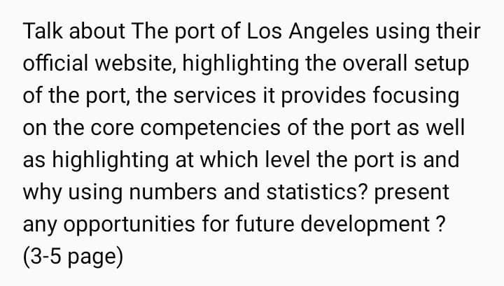 Talk about The port of Los Angeles using their
official website, highlighting the overall setup
of the port, the services it provides focusing
on the core competencies of the port as well
as highlighting at which level the port is and
why using numbers and statistics? present
any opportunities for future development ?
(3-5 page)