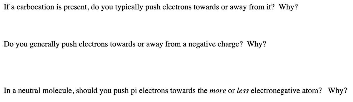 If a carbocation is present, do you typically push electrons towards or away from it? Why?
Do you generally push electrons towards or away from a negative charge? Why?
In a neutral molecule, should you push pi electrons towards the more or less electronegative atom? Why?