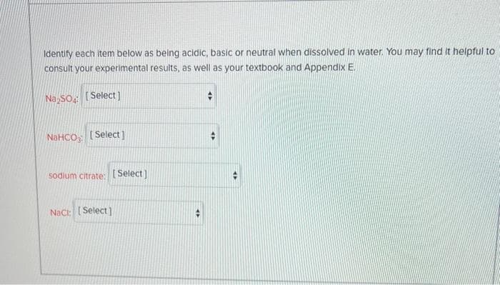 Identify each item below as being acidic, basic or neutral when dissolved in water. You may find it helpful to
consult your experimental results, as well as your textbook and Appendix E.
Na₂SO [Select]
NaHCO: [Select]
sodium citrate: [Select]
Nact: [Select]
+