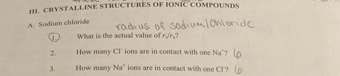 III. CRYSTALLINE STRUCTURES OF IONIC COMPOUNDS
A. Sodium chloride
S
2.
3.
radius of sodium Chloride
What is the actual value of r/r.?
How many Cl' ions are in contact with one Na'? (p
How many Na' ions are in contact with one CI? (