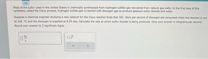 Most of the sulfur used in the United States is chemically synthesized from hydrogen sulfide gas recovered from natural gas wells. In the first step of this
synthesis, called the Claus process, hydrogen sulfide gas is reacted with dioxygen gas to produce gaseous sulfur dioxide and water.
Suppose a chemical engineer studying a new catalyst for the Claus reaction finds that 161. liters per second of dioxygen are consumed when the reaction is run
at 166. °C and the dioxygen is supplied at 0.29 atm. Calculate the rate at which sulfur dioxide is being produced. Give your answer in kilograms per second.
Round your answer to 2 significant digits.
0-