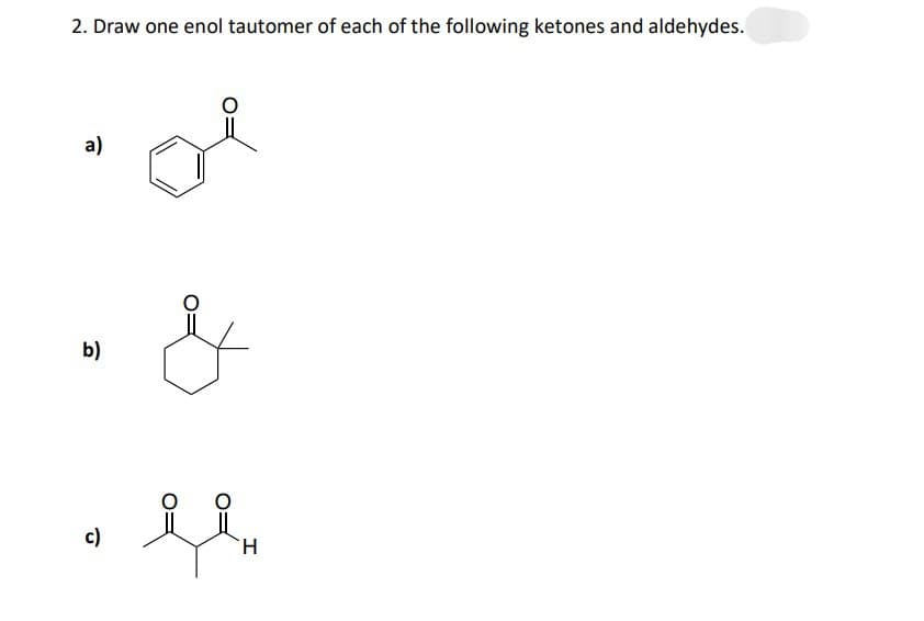 2. Draw one enol tautomer of each of the following ketones and aldehydes.
a)
b)
c)
of
مل
G
H